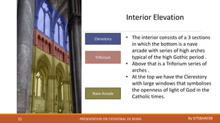 PRESENTATION ON CATHEDRAL DE REIMS By 075BAR03831
Clerestory
Triforium
Nave Arcade
Interior Elevation
• The interior consists of a 3 sections
in which the bottom is a nave
arcade with series of high arches
typical of the high Gothic period .
• Above that is a Triforium series of
arches .
• At the top we have the Clerestory
with large windows that symbolises
the openness of light of God in the
Catholic times.
 
