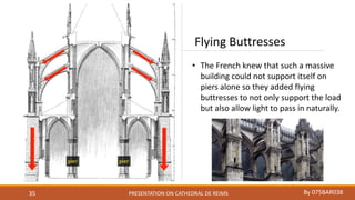 PRESENTATION ON CATHEDRAL DE REIMS By 075BAR03835
Flying Buttresses
• The French knew that such a massive
building could not support itself on
piers alone so they added flying
buttresses to not only support the load
but also allow light to pass in naturally.
 