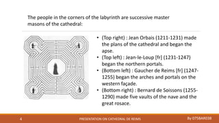 PRESENTATION ON CATHEDRAL DE REIMS By 075BAR0384
• (Top right) : Jean Orbais (1211-1231) made
the plans of the cathedral and began the
apse.
• (Top left) : Jean-le-Loup [fr] (1231-1247)
began the northern portals.
• (Bottom left) : Gaucher de Reims [fr] (1247-
1255) began the arches and portals on the
western façade.
• (Bottom right) : Bernard de Soissons (1255-
1290) made five vaults of the nave and the
great rosace.
The people in the corners of the labyrinth are successive master
masons of the cathedral:
 