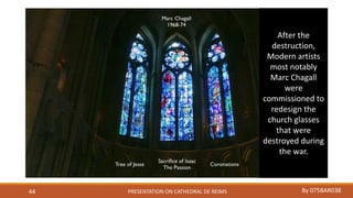 PRESENTATION ON CATHEDRAL DE REIMS By 075BAR03844
After the
destruction,
Modern artists
most notably
Marc Chagall
were
commissioned to
redesign the
church glasses
that were
destroyed during
the war.
 