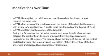 PRESENTATION ON CATHEDRAL DE REIMS By 075BAR03846
Modifications over Time
• In 1712, the angel of the bell tower was overthrown by a hurricane, he was
restored the same year.
• In 1744, destruction of the rood screen and the fences of the choir, by the canons,
with a view to "embellishments" and to meet the demands of the Council of Trent.
• In 1779, abolition, by the canons, of the labyrinth.
• During the Revolution, the cathedral transformed into a temple of reason, was
pillaged. The crest of fleur-de-lis and shamrock from the ridge is removed
(reminder of the old regime). The canopy, above the Virgin of the pier of the central
portal is destroyed, the sculptures and inscriptions of the 13th century of the lintel
are erased and replaced by a revolutionary inscription.
 
