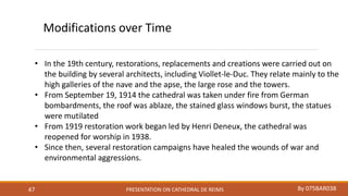 PRESENTATION ON CATHEDRAL DE REIMS By 075BAR03847
Modifications over Time
• In the 19th century, restorations, replacements and creations were carried out on
the building by several architects, including Viollet-le-Duc. They relate mainly to the
high galleries of the nave and the apse, the large rose and the towers.
• From September 19, 1914 the cathedral was taken under fire from German
bombardments, the roof was ablaze, the stained glass windows burst, the statues
were mutilated
• From 1919 restoration work began led by Henri Deneux, the cathedral was
reopened for worship in 1938.
• Since then, several restoration campaigns have healed the wounds of war and
environmental aggressions.
 