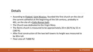 PRESENTATION ON CATHEDRAL DE REIMS By 075BAR0387
Details
• According to Flodard, Saint Nicasius founded the first church on the site of
the current cathedral at the beginning of the 5th century, probably in
401, on the site of a Gallo-Roman bath.
• The Church was dedicated to the Virgin Mary.
• The Reims church is measured to be approximately 20 m (66 ft) by 55 m
(180 ft).
• After final construction of the two bell towers its height was measured to
be 82m tall.
• Floor area of 71000 ft2
 