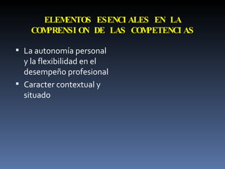 ELEMENTOS ESENCIALES EN LA COMPRENSION DE LAS COMPETENCIAS La autonomía personal y la flexibilidad en el desempeño profesional Caracter contextual y situado 