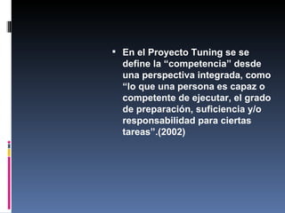 En el Proyecto Tuning se se define la “competencia” desde una perspectiva integrada, como “lo que una persona es capaz o competente de ejecutar, el grado de preparación, suficiencia y/o responsabilidad  para ciertas tareas”.(2002) 