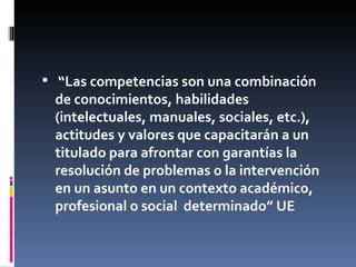 “ Las competencias son una combinación de conocimientos, habilidades (intelectuales, manuales, sociales, etc.), actitudes y valores que capacitarán a un titulado para afrontar con garantías la resolución de problemas o la intervención en un asunto en  un contexto académico, profesional o social  determinado” UE 