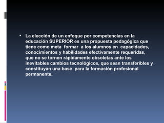 La elección de un enfoque por competencias en la educación SUPERIOR es una propuesta pedagógica que tiene como meta  formar  a los alumnos en  capacidades, conocimientos y habilidades efectivamente requeridas, que no se tornen rápidamente obsoletas ante los inevitables cambios tecnológicos, que sean transferibles y constituyan una base  para la formación profesional permanente.  