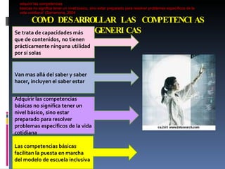 COMO DESARROLLAR LAS COMPETENCIAS GENERICAS Las competencias básicas facilitan la puesta en marcha del modelo de escuela inclusiva Se trata de capacidades más que de contenidos, no tienen prácticamente ninguna utilidad por sí solas Van mas allá del saber y saber hacer, incluyen el saber estar Adquirir las competencias básicas no significa tener un nivel básico, sino estar preparado para resolver problemas específicos de la vida cotidiana adquirir las competencias b á sicas no significa tener un nivel b á sico, sino estar preparado para resolver problemas espec í ficos de la vida cotidiana“ (Sarramona, 2004   