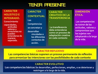 TENER PRESENTE  CARÁCTER HOLÍSTICO E INTEGRADO .  Conocimiento capacidades, actitudes valores y emociones no pueden entenderse de manera separada. CARÁCTER CONTEXTUAL   Las Competencias se concretan y desarrollan vinculadas a los diferentes contextos de acción . CARÁCTER CREATIVO DE LA TRANSFERENCIA. La transferencia debe entenderse como un proceso de adaptación creativa en cada contexto DIMENSIÓN ÉTICA . Las competencias se nutren de las actitudes, valores y compromisos que los sujetos van adoptando a la largo de la vida. CARACTER REFLEXIVO Las competencias básicas suponen un proceso permanente de reflexión para armonizar las intenciones con las posibilidades de cada contexto . CARACTER EVOLUTIVO Las competencias básicas  Se desarrollan, perfeccionan, amplían, o se deterioran y restringen a lo largo de la vida. 