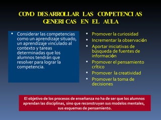 COMO DESARROLLAR LAS COMPETENCIAS GENERICAS EN EL AULA Considerar las competencias como un aprendizaje situado, un aprendizaje vinculado al contexto y tareas determinadas que los alumnos tendrán que  resolver para lograr la competencia. Promover la curiosidad Incrementar la observaci ó n Aportar iniciativas de b ú squeda de fuentes de informaci ó n Promover el pensamiento crÍtico Promover  la creatividad Promover la toma de decisiones El objetivo de los procesos de enseñanza no ha de ser que los alumnos  aprendan las disciplinas, sino que reconstruyan sus modelos mentales,  sus esquemas de pensamiento. 