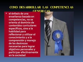 COMO DESARROLLAR LAS COMPETENCIAS GENERICAS el énfasis de una enseñanza basada en competencias, no se orienta al dominio de contenidos curriculares específicos, sino a la habilidad para reflexionar y utilizar el conocimiento y a la comprensión y manejo de las destrezas necesarias para lograr objetivos personales y participar efectivamente en la sociedad 