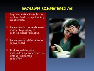 EVALUAR COMPETENCIAS improcedente e inviable una evaluación de competencias, en abstracto La evaluaci ó n no  se da en un momento puntual, es esencialmente formativa La evaluaci ó n  debe  atender  la diversidad El alumno debe estar motivado a aprender y no ha  obtener un puntaje  espe cí fico 