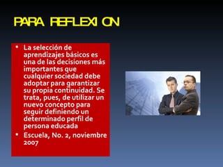 PARA REFLEXION La selección de aprendizajes básicos es una de las decisiones más importantes que cualquier sociedad debe adoptar para garantizar su propia continuidad. Se trata, pues, de utilizar un nuevo concepto para seguir definiendo un  determinado perfil de persona educada Escuela, No. 2, noviembre 2007 