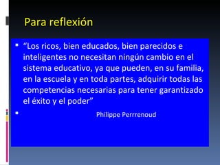 Para reflexión “ Los ricos, bien educados, bien parecidos e inteligentes no necesitan ningún cambio en el sistema educativo, ya que pueden, en su familia, en la escuela y en toda partes, adquirir todas las competencias necesarias para tener garantizado el éxito y el poder”  Philippe Perrrenoud 