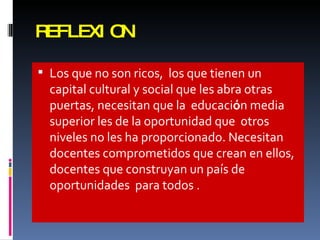 REFLEXION Los que no son ricos,  los que tienen un capital cultural y social que les abra otras puertas, necesitan que la  educaci ó n media superior les de la oportunidad que  otros niveles no les ha proporcionado. Necesitan docentes comprometidos que crean en ellos, docentes que construyan un pa í s de oportunidades  para todos . 