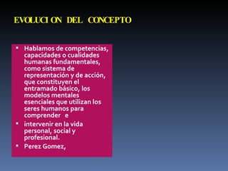EVOLUCION DEL CONCEPTO Hablamos de competencias, capacidades o cualidades humanas fundamentales, como sistema de representación  y de acción, que constituyen el  entramado básico, los modelos  mentales esenciales que utilizan los  seres humanos para comprender  e intervenir en la vida personal, social  y profesional. Perez Gomez,  