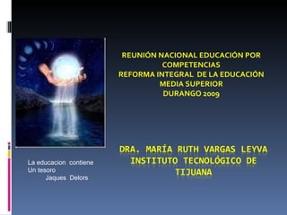 REUNIÓN NACIONAL EDUCACIÓN POR COMPETENCIAS REFORMA INTEGRAL  DE LA EDUCACIÓN MEDIA SUPERIOR DURANGO 2009 La educacion  contiene  Un tesoro Jaques  Delors 