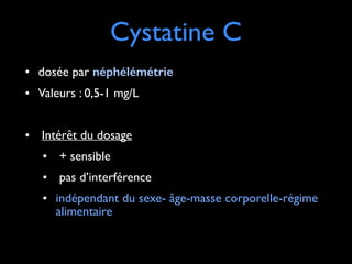 Cystatine C
• dosée par néphélémétrie 	

• Valeurs : 0,5-1 mg/L 	

!

• Intérêt du dosage 	

• + sensible	

• pas d’interférence	

• indépendant du sexe- âge-masse corporelle-régime
alimentaire

 