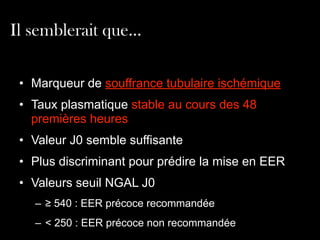 Il semblerait que…
• Marqueur de souffrance tubulaire ischémique	

• Taux plasmatique stable au cours des 48
premières heures	

• Valeur J0 semble suffisante
• Plus discriminant pour prédire la mise en EER
• Valeurs seuil NGAL J0
– ≥ 540 : EER précoce recommandée
– < 250 : EER précoce non recommandée

 