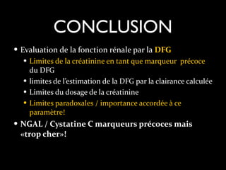 CONCLUSION
— Evaluation	
  de	
  la	
  fonction	
  rénale	
  par	
  la	
  DFG	
  
— Limites	
  de	
  la	
  créatinine	
  en	
  tant	
  que	
  marqueur	
  	
  précoce	
  
du	
  DFG	
  
— limites	
  de	
  l’estimation	
  de	
  la	
  DFG	
  par	
  la	
  clairance	
  calculée	
  
— Limites	
  du	
  dosage	
  de	
  la	
  créatinine	
  
— Limites	
  paradoxales	
  /	
  importance	
  accordée	
  à	
  ce	
  
paramètre!	
  
— NGAL	
  /	
  Cystatine	
  C	
  marqueurs	
  précoces	
  mais	
  

«trop	
  cher»!

 