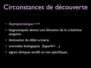 Circonstances de découverte
• Asymptomatique +++ 	

• diagnostiquée devant une élévation de la créatinine
sanguine.	

• diminution du débit urinaire.	

• anomalies biologiques (hyperK+…)	

• signes cliniques tardifs et non spéciﬁques.

 