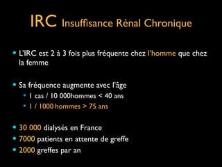 IRC Insufﬁsance Rénal Chronique
— L’IRC est 2 à 3 fois plus fréquente chez l’homme que chez

la femme	

!
— Sa fréquence augmente avec l’âge	

— 1 cas / 10 000hommes < 40 ans	

— 1 / 1000 hommes > 75 ans	

!
— 30 000 dialysés en France	

— 7000 patients en attente de greffe	

— 2000 greffes par an

 