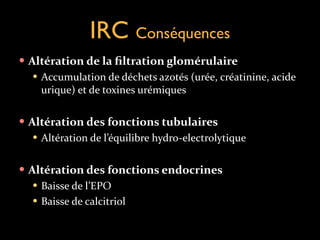 IRC Conséquences
— Altération	
  de	
  la	
  ﬁltration	
  glomérulaire	
  
— Accumulation	
  de	
  déchets	
  azotés	
  (urée,	
  créatinine,	
  acide	
  
urique)	
  et	
  de	
  toxines	
  urémiques	
  
!
— Altération	
  des	
  fonctions	
  tubulaires	
  
— Altération	
  de	
  l’équilibre	
  hydro-­‐electrolytique	
  
!
— Altération	
  des	
  fonctions	
  endocrines	
  
— Baisse	
  de	
  l’EPO	
  
— Baisse	
  de	
  calcitriol

 