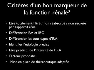Critères d’un bon marqueur de
la fonction rénale?
• Etre totalement ﬁltré / non réabsorbé / non sécrété
par l’appareil rénal	

• Différencier IRA et IRC	

• Différencier les sous types d’IRA	

• Identiﬁer l’étiologie précise	

• Etre prédictif de l’intensité de l’IRA	

Facteur pronostic	

• 	

• 	

 Mise en place de thérapeutique adaptée

 