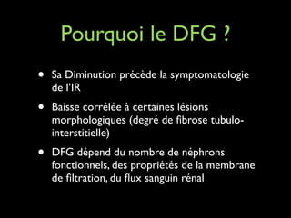 Pourquoi le DFG ?
•

Sa Diminution précède la symptomatologie
de l’IR	


•

Baisse corrélée à certaines lésions
morphologiques (degré de ﬁbrose tubulointerstitielle)	


•

DFG dépend du nombre de néphrons
fonctionnels, des propriétés de la membrane
de ﬁltration, du ﬂux sanguin rénal

 