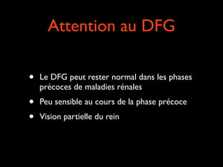 Attention au DFG
•

Le DFG peut rester normal dans les phases
précoces de maladies rénales	


•
•

Peu sensible au cours de la phase précoce	

Vision partielle du rein

 