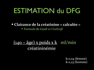 ESTIMATION du DFG
— Clairance	
  de	
  la	
  créatinine	
  «	
  calculée	
  »	
  
— Formule	
  de	
  Gault	
  et	
  Cockroft	
  

!
!

(140	
  –	
  âge)	
  x	
  poids	
  x	
  k	
  	
  	
  ml/min	
  	
  	
  	
  	
  	
  	
  	
  	
  	
  	
  	
  	
  	
  	
  	
  
	
  	
  	
  	
  	
  	
  	
  	
  	
  	
  	
  	
  créatininémie

k=1,04	
  (femme)	
  	
  	
  	
  	
  	
  	
  	
  	
  	
  
k=1,23	
  (homme)	
  

 