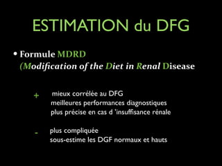ESTIMATION du DFG
— Formule	
  MDRD	
  	
  

(Modiﬁcation	
  of	
  the	
  Diet	
  in	
  Renal	
  Disease	
  
!
mieux corrélée au DFG	

meilleures performances diagnostiques	

plus précise en cas d ’insufﬁsance rénale	


+
!

-

plus compliquée	

sous-estime les DGF normaux et hauts

 