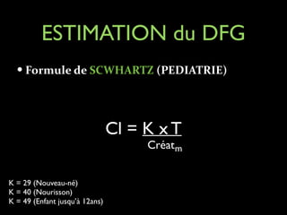 ESTIMATION du DFG
— Formule	
  de	
  SCWHARTZ	
  (PEDIATRIE)	
  
!

Cl = K x T

Créatm

K = 29 (Nouveau-né)	

K = 40 (Nourisson)	

K = 49 (Enfant jusqu’à 12ans)

 