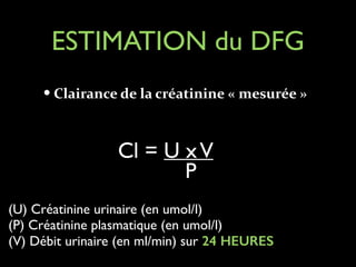 ESTIMATION du DFG
— Clairance	
  de	
  la	
  créatinine	
  «	
  mesurée	
  »	
  
!

Cl = U x V
P
(U) Créatinine urinaire (en umol/l)	

(P) Créatinine plasmatique (en umol/l)	

(V) Débit urinaire (en ml/min) sur 24 HEURES	


 