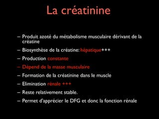 La créatinine
– Produit azoté du métabolisme musculaire dérivant de la
créatine	

– Biosynthèse de la créatine: hépatique+++	

– Production constante	

– Dépend de la masse musculaire	

– Formation de la créatinine dans le muscle	

– Elimination rénale +++	

– Reste relativement stable.	

– Permet d'apprécier le DFG et donc la fonction rénale

 
