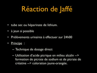 Réaction de Jaffé
!
• tube sec ou héparinate de lithium.

	


• à jeun si possible	

• Prélèvements urinaires à effectuer sur 24h00	

• Principe :	

– Technique de dosage direct	

– Utilisation d’acide picrique en milieu alcalin -->
formation de picrate de sodium et de picrate de
créatine --> coloration jaune-orangée.

 