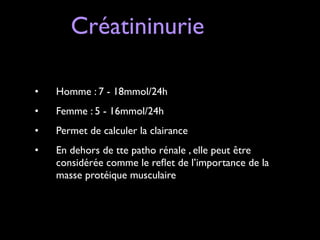 Créatininurie
!
!
•

Homme : 7 - 18mmol/24h	


•

Femme : 5 - 16mmol/24h	


•

Permet de calculer la clairance	


•

En dehors de tte patho rénale , elle peut être
considérée comme le reﬂet de l’importance de la
masse protéique musculaire

 
