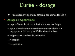 L’urée - dosage
✦ Prélèvement : sérum, plasma ou urine des 24 h	

• Dosage à l'hypobromite	

– déprotéiniser le sérum à l'acide trichloro-acétique	

– ajout d'hypobromite de sodium en milieu alcalin =>
dégagement d'azote quantiﬁable via uréomètre	

– rapport aux courbes de calibration	

– + : rapide	

– - : spéciﬁcité	


 