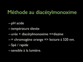 !
Méthode au diacétylmonoxime
!

– pH acide	

– température élevée	

– urée + diacétylmonoxime =>diazine 	

– = chromogène orange => lecture à 520 nm.	

– Spé / rapide	

– sensible à la lumière.

 