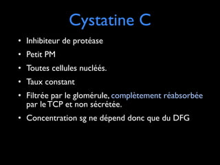 !

Cystatine C

• Inhibiteur de protéase	

• Petit PM	

• Toutes cellules nucléés.	

• Taux constant	

• Filtrée par le glomérule, complètement réabsorbée
par le TCP et non sécrétée.	

• Concentration sg ne dépend donc que du DFG

 