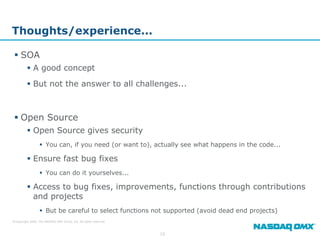 Thoughts/experience...

  SOA
          A good concept
          But not the answer to all challenges...



  Open Source
          Open Source gives security
                   You can, if you need (or want to), actually see what happens in the code...

          Ensure fast bug fixes
                   You can do it yourselves...

          Access to bug fixes, improvements, functions through contributions
           and projects
                   But be careful to select functions not supported (avoid dead end projects)
© Copyright 2009, The NASDAQ OMX Group, Inc. All rights reserved.



                                                                    10
 