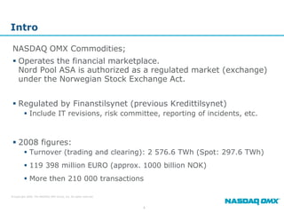 Intro

 NASDAQ OMX Commodities;
  Operates the financial marketplace.
   Nord Pool ASA is authorized as a regulated market (exchange)
   under the Norwegian Stock Exchange Act.


  Regulated by Finanstilsynet (previous Kredittilsynet)
          Include IT revisions, risk committee, reporting of incidents, etc.



  2008 figures:
          Turnover (trading and clearing): 2 576.6 TWh (Spot: 297.6 TWh)
          119 398 million EURO (approx. 1000 billion NOK)
          More then 210 000 transactions

© Copyright 2009, The NASDAQ OMX Group, Inc. All rights reserved.



                                                                    4
 