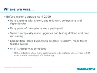 Where we was...

  Before major upgrade April 2009
          Many systems with known, and unknown, connections and
           dependencies
          Many parts of the systems were getting old
          System complexity made upgrades and testing difficult and time
           consuming
          Competition forced business to be more flexibility (read; faster
           release cycles)
          An IT strategy was composed
                   SOA architecture where many systems were to be replaced with services in SOA
                    solution was a central part of this strategy




© Copyright 2009, The NASDAQ OMX Group, Inc. All rights reserved.



                                                                    5
 