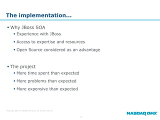 The implementation...

  Why JBoss SOA
          Experience with JBoss
          Access to expertise and resources
          Open Source considered as an advantage



  The project
          More time spent than expected
          More problems than expected
          More expensive than expected




© Copyright 2009, The NASDAQ OMX Group, Inc. All rights reserved.



                                                                    6
 