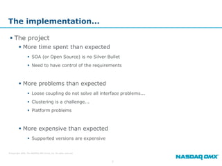 The implementation...

  The project
          More time spent than expected
                   SOA (or Open Source) is no Silver Bullet
                   Need to have control of the requirements



          More problems than expected
                   Loose coupling do not solve all interface problems...
                   Clustering is a challenge...
                   Platform problems



          More expensive than expected
                   Supported versions are expensive


© Copyright 2009, The NASDAQ OMX Group, Inc. All rights reserved.



                                                                    7
 