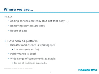 Where we are...

  SOA
          Adding services are easy (but not that easy...)
          Removing services are easy
          Reuse of data



  JBoss SOA as platform
          Disaster med cluster is working well
                   2 incidents (rain and fire)

          Performance is good
          Wide range of components available
                   But not all working as expected...

© Copyright 2009, The NASDAQ OMX Group, Inc. All rights reserved.



                                                                    8
 