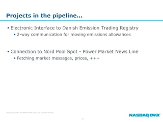 Projects in the pipeline...

  Electronic Interface to Danish Emission Trading Registry
          2-way communication for moving emissions allowances



  Connection to Nord Pool Spot - Power Market News Line
          Fetching market messages, prices, +++




© Copyright 2009, The NASDAQ OMX Group, Inc. All rights reserved.



                                                                    9
 