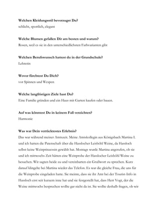 Welchen Kleidungsstil bevorzugst Du?
schlicht, sportlich, elegant


Welche Blumen gefallen Dir am besten und warum?
Rosen, weil es sie in den unterschiedlichsten Farbvarianten gibt


Welchen Berufswunsch hattest du in der Grundschule?
Lehrerin


Wovor fürchtest Du Dich?
vor Spinnen und Wespen


Welche langfristigen Ziele hast Du?
Eine Familie gründen und ein Haus mit Garten kaufen oder bauen.


Auf was könntest Du in keinem Fall verzichten?
Harmonie


Was war Dein verrücktestes Erlebnis?
Das war während meiner Amtszeit. Meine Amtskollegin aus Königsbach Martina I.
und ich hatten die Patenschaft über die Hasslocher Leisböhl Weine, da Hassloch
selbst keine Weinprinzessin gewählt hat. Montags wurde Martina angerufen, ob sie
und ich mittwochs Zeit hätten eine Weinprobe der Hasslocher Leisböhl Weine zu
besuchen. Wir sagten beide zu und vereinbarten ein Grußwort zu sprechen. Kurz
darauf klingelte bei Martina wieder das Telefon. Es war die gleiche Frau, die uns für
die Weinprobe eingeladen hatte. Sie meinte, dass sie ihr Amt bei der Tourist-Info in
Hassloch erst seit kurzem inne hat und sie festgestellt hat, dass Herr Vogt, der die
Weine mittwochs besprechen wollte gar nicht da ist. Sie wollte deshalb fragen, ob wir
 