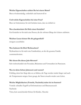 Welche Eigenschaften schätzt Du bei einem Mann?
Dass er bodenständig, verlässlich und humorvoll ist


Und welche Eigenschaften bei einer Frau?
Dass sie Geheimnisse für sich behalten kann, dass sie ehrlich ist


Was charakterisiert für Dich einen Genießer?
Ein Genießer ist für mich eine Person, die die schönen Dinge des Lebens zelebriert.


Welchen Luxus leistest Du dir gelegentlich?
morgens ausschlafen


Was bedeutet für Dich Weihnachten?
Weihnachten ist für mich eine Familienfeier, an der die gesamte Familie
zusammenkommt.


Wie feierst Du dieses Jahr Silvester?
Sehr wahrscheinlich mit Freunden, Bekannten und Verwandten im Partyraum.


Was ist deine liebste Jahreszeit und warum?
Frühling, denn hier fängt alles an zu blühen, die Tage werden wieder länger und auch
die Temperaturen steigen. Kurz gesagt, die Natur erwacht wieder zum Leben.


Welche Möglichkeiten (Vorteile, Nachteile) siehst du im Internet?
Vorteile: schneller Zugriff auf Informationen und Datenaustausch
Nachteile:
Viren, kein ausreichender Schutz für Kinder, Abzocke
 