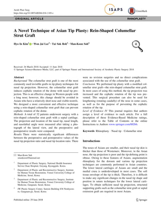 ORIGINAL ARTICLE RHINOPLASTY
A Novel Technique of Asian Tip Plasty: Rein-Shaped Columellar
Strut Graft
Hyo In Kim1 • Won Jai Lee2 • Tai Suk Roh3 • Man-Koon Suh4
Received: 26 March 2018 / Accepted: 11 June 2018
Ó Springer Science+Business Media, LLC, part of Springer Nature and International Society of Aesthetic Plastic Surgery 2018
Abstract
Background The columellar strut graft is one of the most
commonly used invisible grafts in tip plasty techniques for
nasal tip projection. However, the columellar strut graft
induces cephalic rotation of the dome with nasal tip pro-
jection. This is an effective change in Western people with
a long nose; however, this change should be avoided in
Asians who have a relatively short nose and visible nostrils.
We designed a more convenient and effective technique
using a rein-shaped columellar strut graft that can prevent
cephalic rotation of the dome.
Methods A total of 32 patients underwent surgery with a
rein-shaped columellar strut graft with a septal cartilage.
The projection and location of the nasal tip, nasal length,
and nasolabial angle were measured after taking a pho-
tograph of the lateral view, and the preoperative and
postoperative results were compared.
Results There were statistically signiﬁcant differences
between the preoperative and postoperative values of the
nasal tip projection ratio and nasal tip location ratio. There
were no revision surgeries and no direct complications
associated with the use of the columellar strut graft.
Conclusion We performed tip plasty with a modiﬁed col-
umellar strut graft—the rein-shaped columellar strut graft.
In most cases of using this method, the tip projection was
increased and the cephalic rotation of the tip was pre-
vented. This surgical procedure can also be used for
lengthening (rotating caudally) of the nose in some cases,
as well as for the purpose of preventing the cephalic
rotation of the tip.
Level of Evidence IV This journal requires that authors
assign a level of evidence to each article. For a full
description of these Evidence-Based Medicine ratings,
please refer to the Table of Contents or the online
Instructions to Authors www.springer.com/00266.
Keywords Rhinoplasty Á Nasal tip Á Columellar strut
Introductions
The noses of Asians are smaller, and their nasal tip skin is
thicker than those of Westerners. Moreover, in the Asian
nose, the tip projection is poor and the tip-deﬁning point is
obtuse. Owing to these features of Asians, augmentation
rhinoplasty for the dorsum and various tip projection
techniques are commonly performed in Asian countries.
The lower lateral cartilages of Asians are small and the
medial crura is underdeveloped in most cases. The soft
tissue envelope of the tip is thick. Therefore, it is difﬁcult
to make any signiﬁcant changes in the nasal tip shape and
position in suture techniques for the lower lateral carti-
lages. To obtain sufﬁcient nasal tip projection, structural
supporting grafts such as the columellar strut graft or septal
extension graft are required in most Asians.
& Man-Koon Suh
smankoon@hanmail.net
1
Department of Plastic Surgery, National Health Insurance
Service Ilsan Hospital, Goyang, Kyonggido, Korea
2
Department of Plastic and Reconstructive Surgery, Institute
for Human Tissue Restoration, Yonsei University College of
Medicine, Seoul, Korea
3
Department of Plastic and Reconstructive Surgery, Institute
for Human Tissue Restoration, Yonsei University College of
Medicine, Gangnam, Seoul, Korea
4
JW Plastic Surgery Center, Samsin Building 836 Nonhyeon-
ro, Gangnam-gu, Seoul, Korea
123
Aesth Plast Surg
https://doi.org/10.1007/s00266-018-1185-z
 